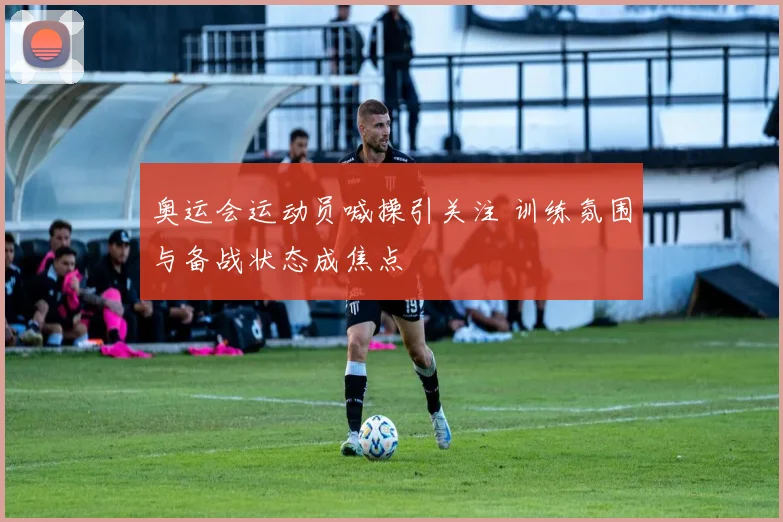 奥运会运动员喊操引关注 训练氛围与备战状态成焦点