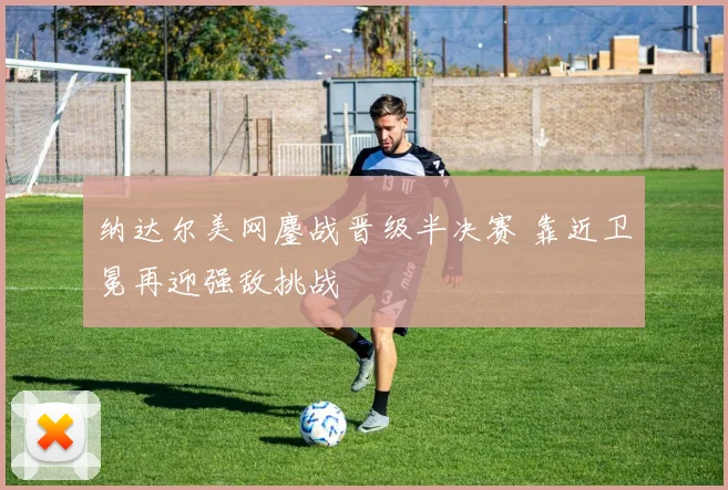 纳达尔美网鏖战晋级半决赛 靠近卫冕再迎强敌挑战