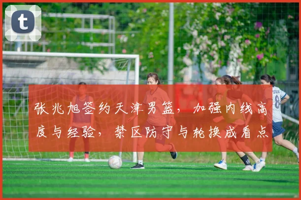 张兆旭签约天津男篮，加强内线高度与经验，禁区防守与轮换成看点