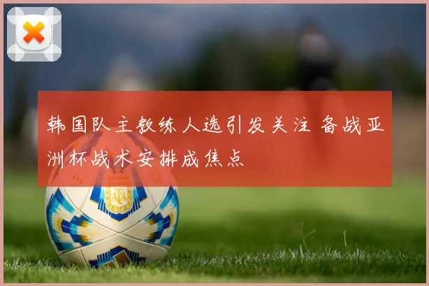 韩国队主教练人选引发关注 备战亚洲杯战术安排成焦点