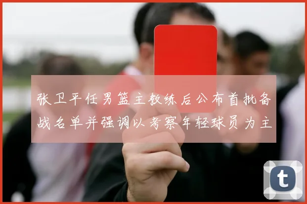 张卫平任男篮主教练后公布首批备战名单并强调以考察年轻球员为主