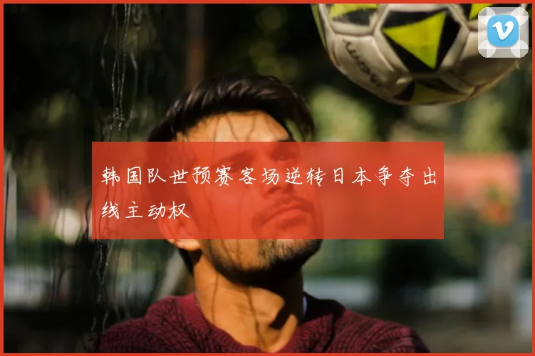 韩国队世预赛客场逆转日本争夺出线主动权