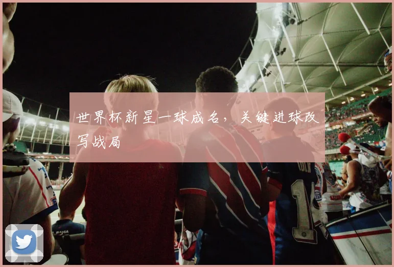 世界杯新星一球成名,关键进球改写战局