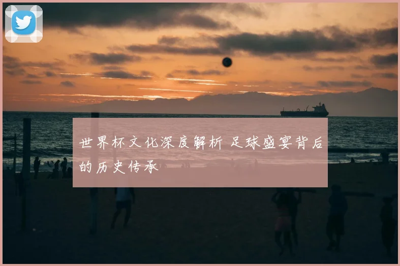 世界杯文化深度解析 足球盛宴背后的历史传承