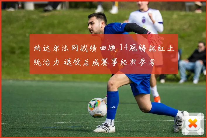 纳达尔法网战绩回顾 14冠铸就红土统治力 退役后成赛事经典参考